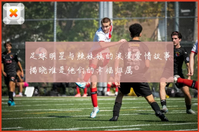 足球明星与辣妹妹的浪漫爱情故事揭晓谁是他们的幸福归属