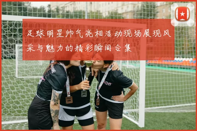 足球明星帅气亮相活动现场展现风采与魅力的精彩瞬间合集