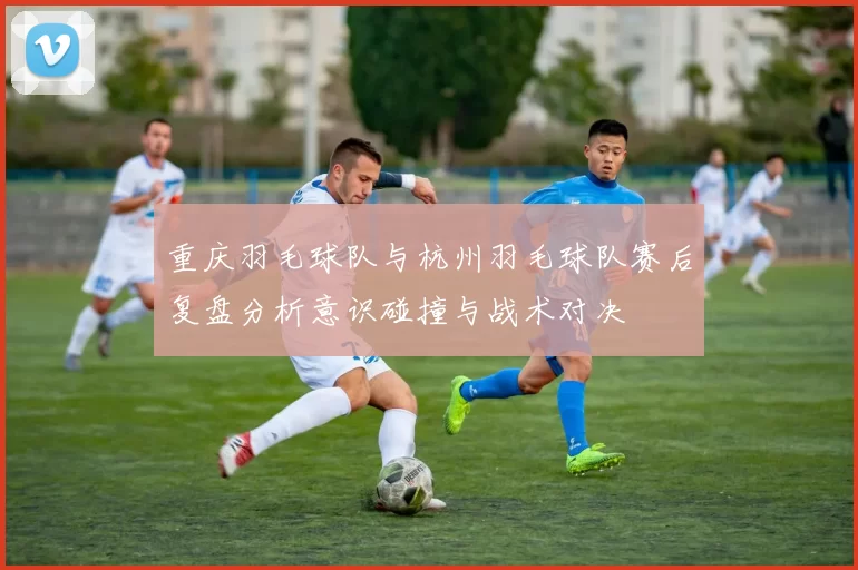 重庆羽毛球队与杭州羽毛球队赛后复盘分析意识碰撞与战术对决
