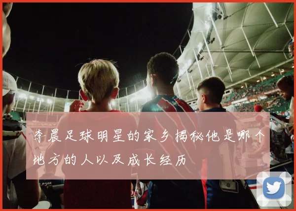 李晨足球明星的家乡揭秘他是哪个地方的人以及成长经历