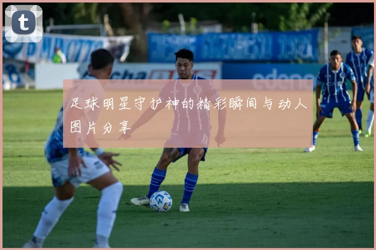 足球明星守护神的精彩瞬间与动人图片分享
