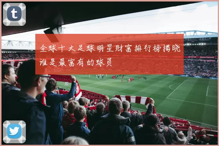 全球十大足球明星财富排行榜揭晓谁是最富有的球员