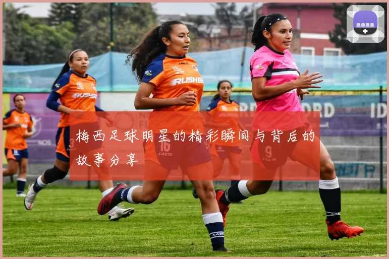 梅西足球明星的精彩瞬间与背后的故事分享