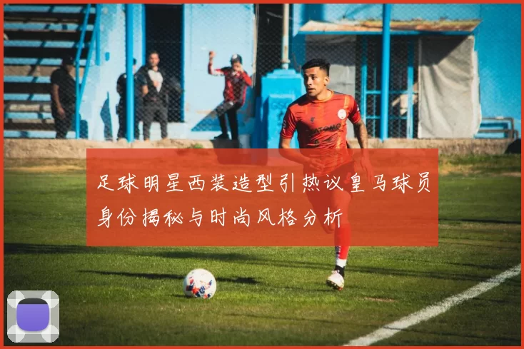 足球明星西装造型引热议皇马球员身份揭秘与时尚风格分析