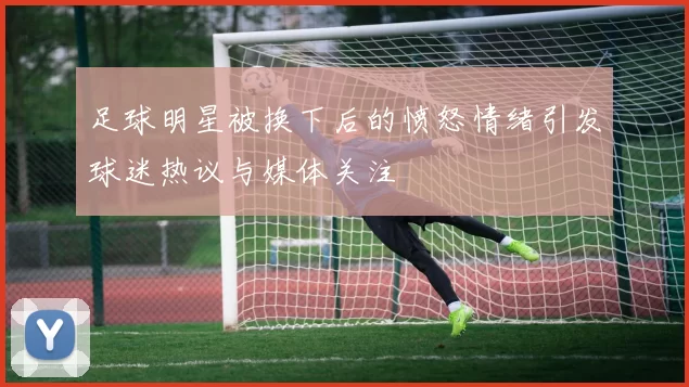足球明星被换下后的愤怒情绪引发球迷热议与媒体关注