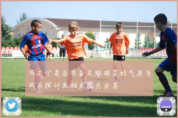 冯万宁是否具备足球明星的气质与风采探讨及相关图片分享