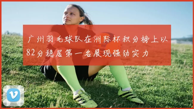 广州羽毛球队在洲际杯积分榜上以82分稳居第一名展现强劲实力