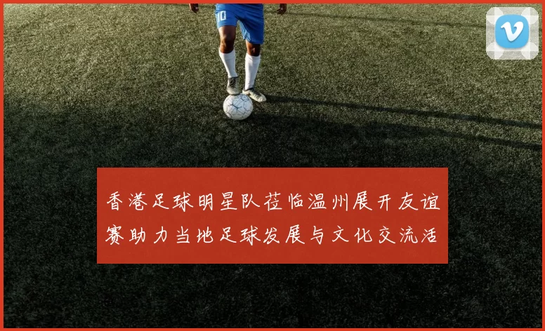 香港足球明星队莅临温州展开友谊赛助力当地足球发展与文化交流活动