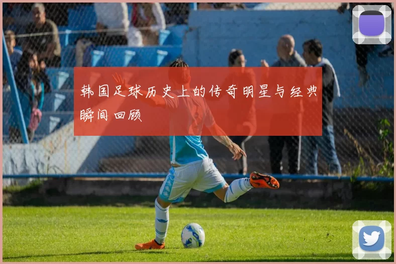 韩国足球历史上的传奇明星与经典瞬间回顾