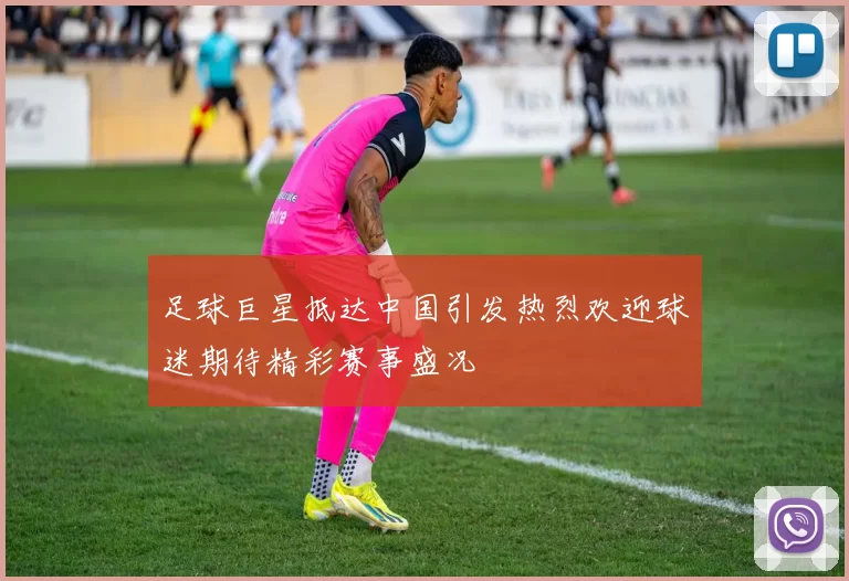 足球巨星抵达中国引发热烈欢迎球迷期待精彩赛事盛况